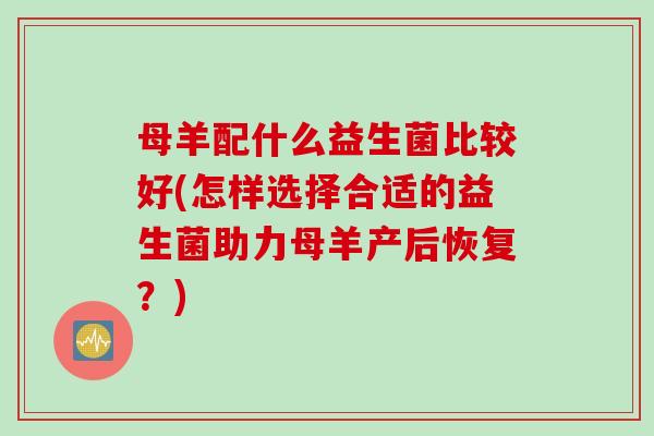 母羊配什么益生菌比较好(怎样选择合适的益生菌助力母羊产后恢复？)