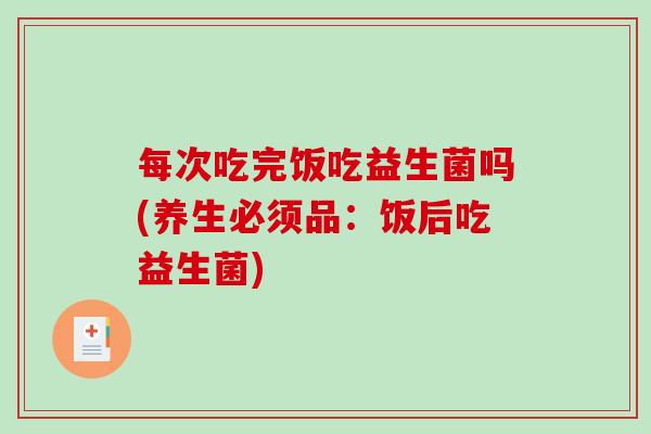 每次吃完饭吃益生菌吗(养生必须品：饭后吃益生菌)