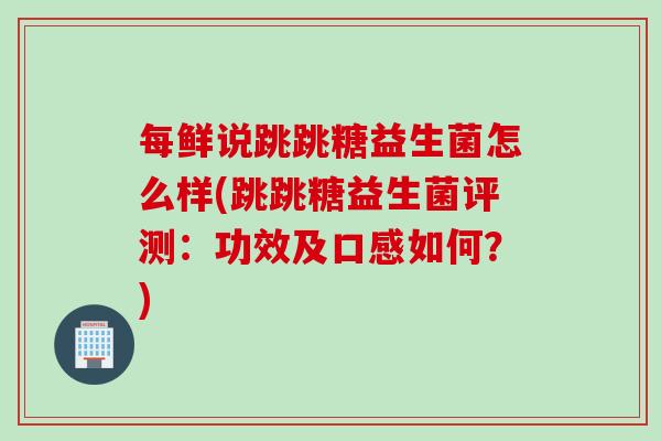 每鲜说跳跳糖益生菌怎么样(跳跳糖益生菌评测：功效及口感如何？)