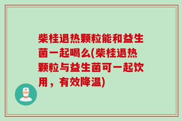 柴桂退热颗粒能和益生菌一起喝么(柴桂退热颗粒与益生菌可一起饮用，有效降温)