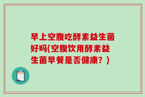早上空腹吃酵素益生菌好吗(空腹饮用酵素益生菌早餐是否健康？)