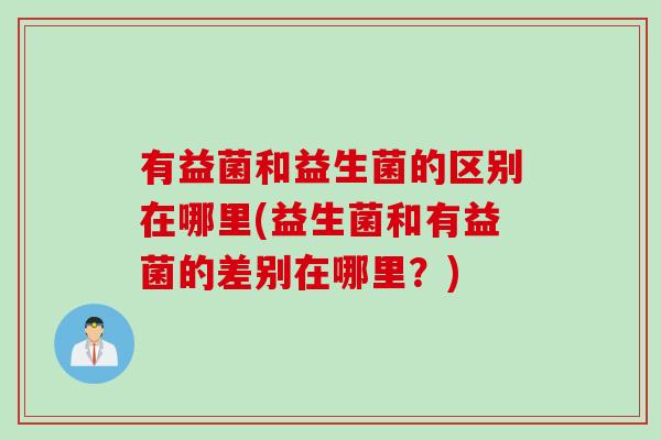 有益菌和益生菌的区别在哪里(益生菌和有益菌的差别在哪里？)