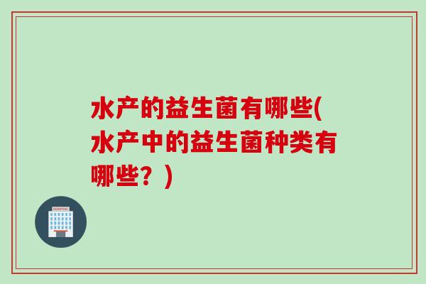 水产的益生菌有哪些(水产中的益生菌种类有哪些?) 水产的益生菌有哪些(水产中的益生菌种类有哪些?)