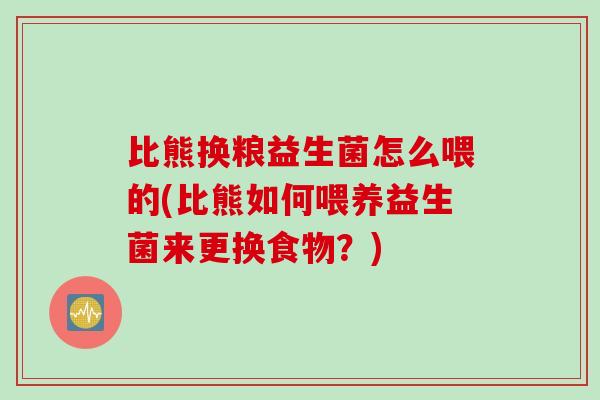 比熊换粮益生菌怎么喂的(比熊如何喂养益生菌来更换食物？)