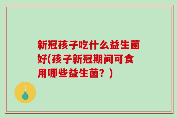 新冠孩子吃什么益生菌好(孩子新冠期间可食用哪些益生菌?) 新冠孩子吃什么益生菌好(孩子新冠期间可食用哪些益生菌?)