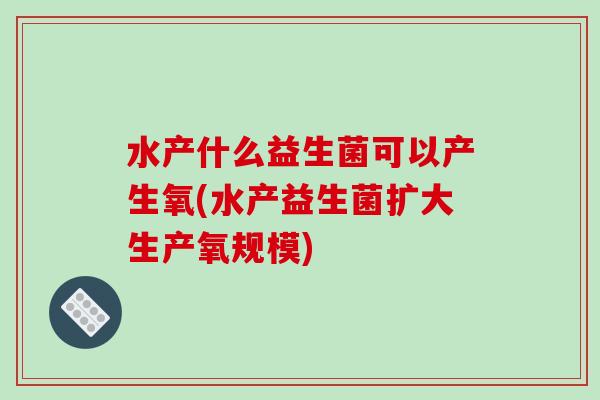 水产什么益生菌可以产生氧(水产益生菌扩大生产氧规模)