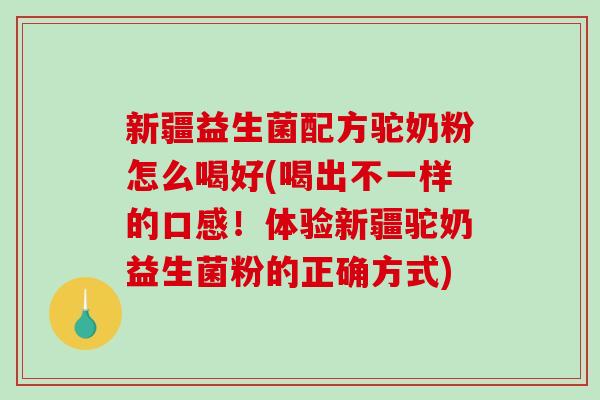新疆益生菌配方驼奶粉怎么喝好(喝出不一样的口感！体验新疆驼奶益生菌粉的正确方式)