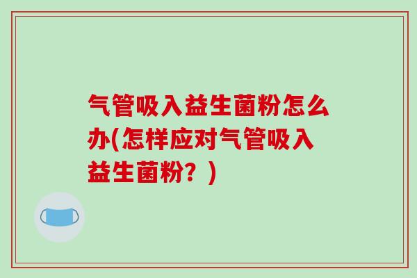 气管吸入益生菌粉怎么办(怎样应对气管吸入益生菌粉？)