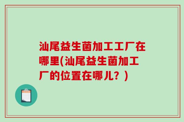 汕尾益生菌加工工厂在哪里(汕尾益生菌加工厂的位置在哪儿？)