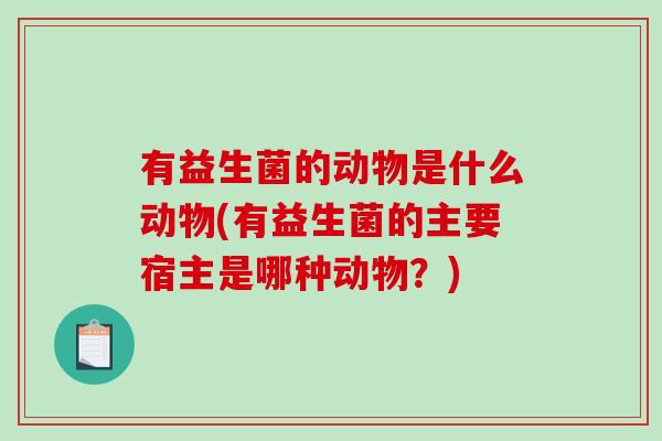 有益生菌的动物是什么动物(有益生菌的主要宿主是哪种动物?) 有益生菌的动物是什么动物(有益生菌的主要宿主是哪种动物?)