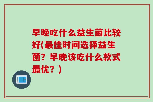 早晚吃什么益生菌比较好(最佳时间选择益生菌？早晚该吃什么款式最优？)