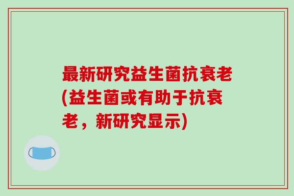 最新研究益生菌抗衰老(益生菌或有助于抗衰老，新研究显示)