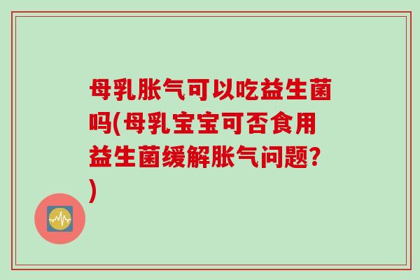 母乳胀气可以吃益生菌吗(母乳宝宝可否食用益生菌缓解胀气问题？)