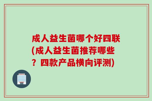 成人益生菌哪个好四联(成人益生菌推荐哪些？四款产品横向评测)