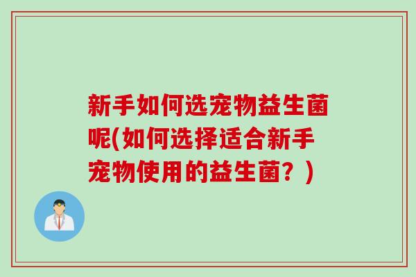 新手如何选宠物益生菌呢(如何选择适合新手宠物使用的益生菌？)
