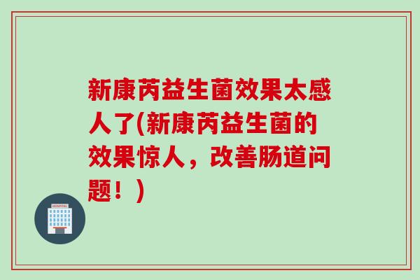 新康芮益生菌效果太感人了(新康芮益生菌的效果惊人，改善肠道问题！)