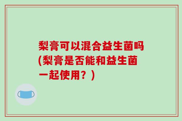 梨膏可以混合益生菌吗(梨膏是否能和益生菌一起使用？)