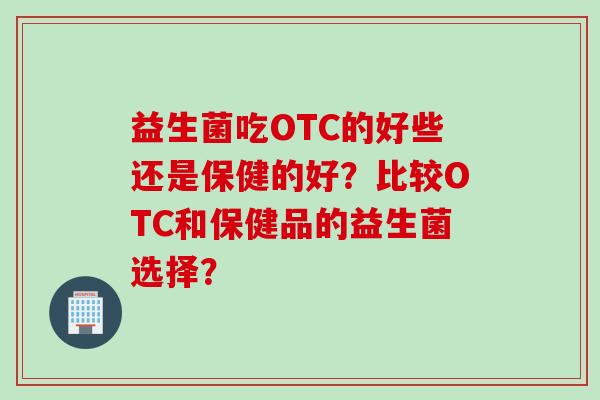 益生菌吃OTC的好些还是保健的好？比较OTC和保健品的益生菌选择？