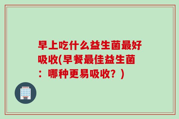 早上吃什么益生菌最好吸收(早餐最佳益生菌：哪种更易吸收？)