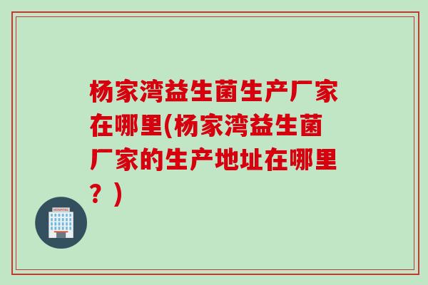 杨家湾益生菌生产厂家在哪里(杨家湾益生菌厂家的生产地址在哪里？)