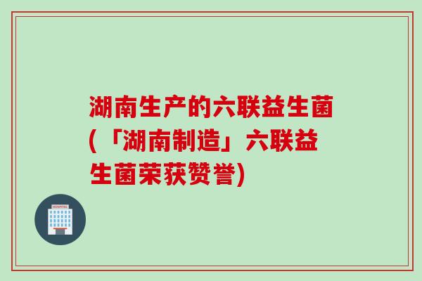 湖南生产的六联益生菌(「湖南制造」六联益生菌荣获赞誉)