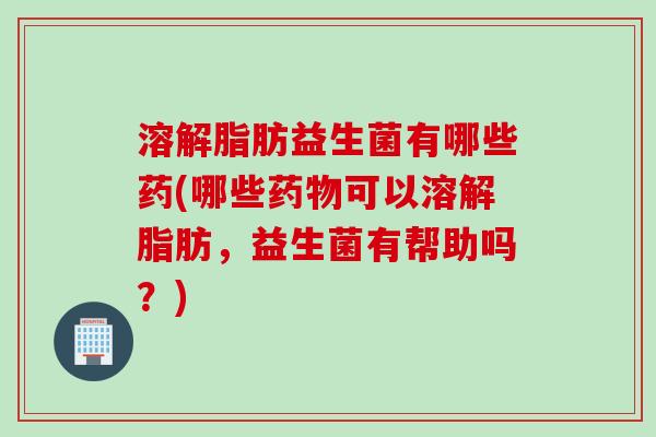 溶解脂肪益生菌有哪些药(哪些药物可以溶解脂肪，益生菌有帮助吗？)
