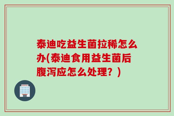 泰迪吃益生菌拉稀怎么办(泰迪食用益生菌后腹泻应怎么处理？)