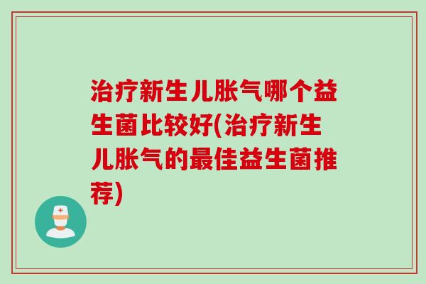 治疗新生儿胀气哪个益生菌比较好(治疗新生儿胀气的最佳益生菌推荐)