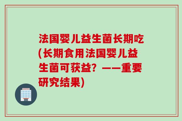 法国婴儿益生菌长期吃(长期食用法国婴儿益生菌可获益？——重要研究结果)