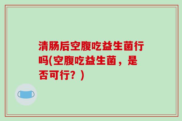 清肠后空腹吃益生菌行吗(空腹吃益生菌，是否可行？)