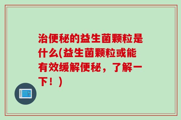 治便秘的益生菌颗粒是什么(益生菌颗粒或能有效缓解便秘，了解一下！)