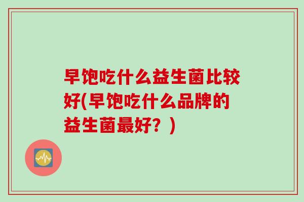 早饱吃什么益生菌比较好(早饱吃什么品牌的益生菌最好？)