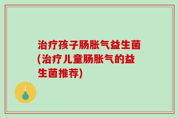 治疗孩子肠胀气益生菌(治疗儿童肠胀气的益生菌推荐)