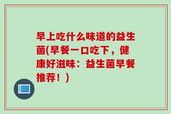 早上吃什么味道的益生菌(早餐一口吃下，健康好滋味：益生菌早餐推荐！)