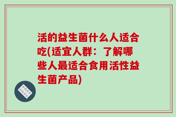 活的益生菌什么人适合吃(适宜人群：了解哪些人最适合食用活性益生菌产品)