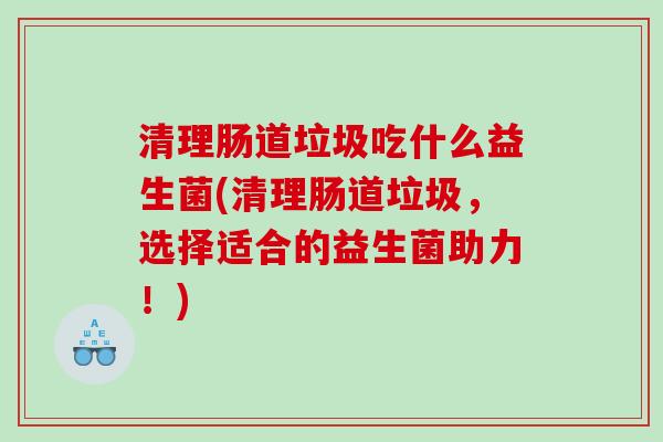 清理肠道垃圾吃什么益生菌(清理肠道垃圾，选择适合的益生菌助力！)