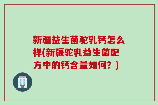 新疆益生菌驼乳钙怎么样(新疆驼乳益生菌配方中的钙含量如何？)