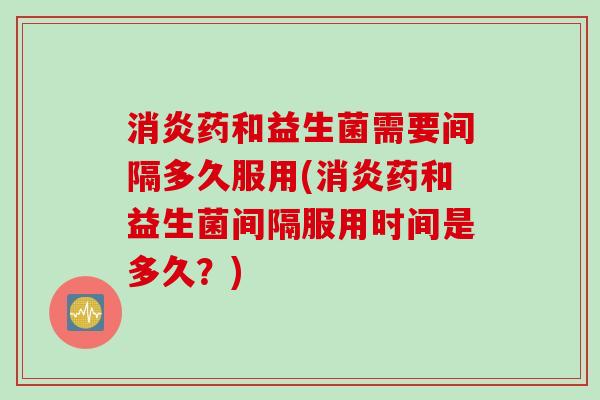 消炎药和益生菌需要间隔多久服用(消炎药和益生菌间隔服用时间是多久？)