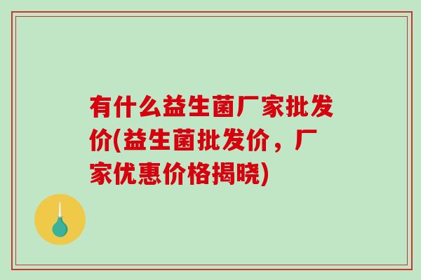 有什么益生菌厂家批发价(益生菌批发价,厂家优惠价格揭晓) 有什么益生菌厂家批发价(益生菌批发价,厂家优惠价格揭晓)