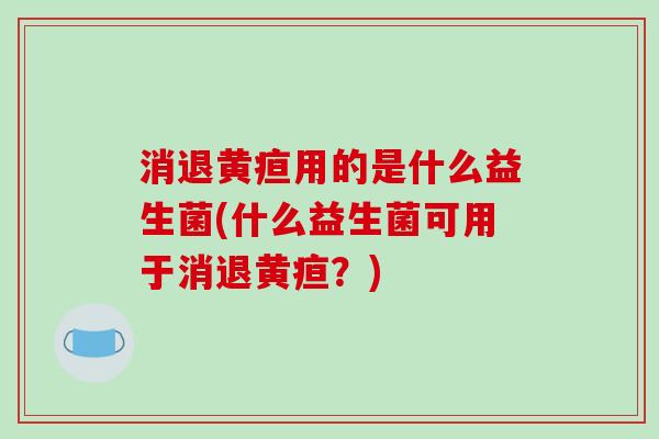 消退黄疸用的是什么益生菌(什么益生菌可用于消退黄疸？)