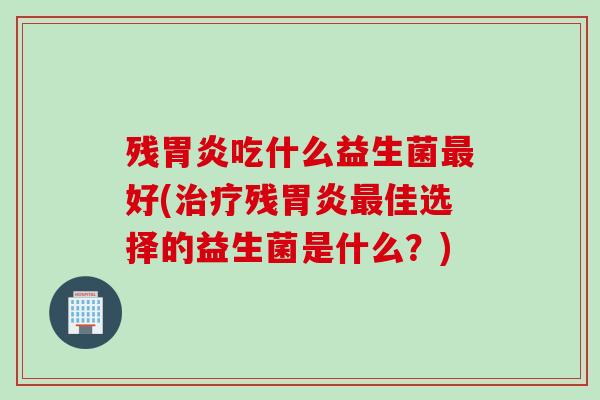 残胃炎吃什么益生菌最好(治疗残胃炎最佳选择的益生菌是什么？)