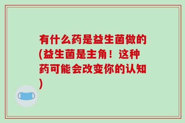 有什么药是益生菌做的(益生菌是主角！这种药可能会改变你的认知)