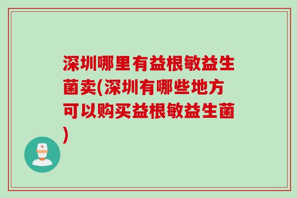 深圳哪里有益根敏益生菌卖(深圳有哪些地方可以购买益根敏益生菌)