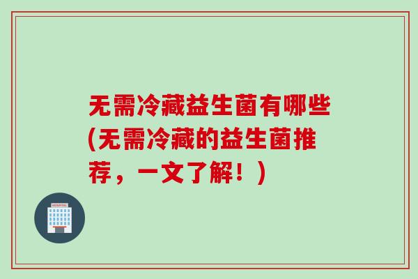 无需冷藏益生菌有哪些(无需冷藏的益生菌推荐，一文了解！)