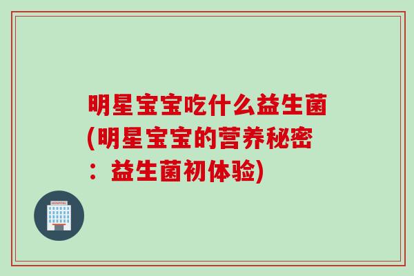 明星宝宝吃什么益生菌(明星宝宝的营养秘密:益生菌初体验) 明星宝宝吃什么益生菌(明星宝宝的营养秘密:益生菌初体验)
