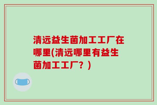 清远益生菌加工工厂在哪里(清远哪里有益生菌加工工厂？)