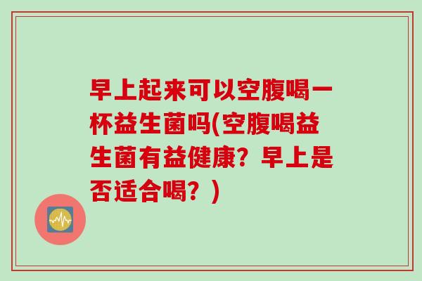 早上起来可以空腹喝一杯益生菌吗(空腹喝益生菌有益健康？早上是否适合喝？)