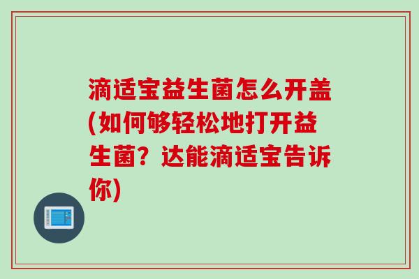 滴适宝益生菌怎么开盖(如何够轻松地打开益生菌?达能滴适宝告诉你) 滴适宝益生菌怎么开盖(如何够轻松地打开益生菌?达能滴适宝告诉你)