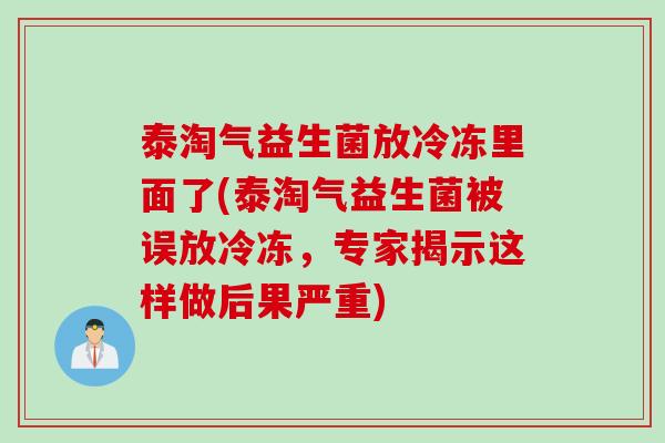 泰淘气益生菌放冷冻里面了(泰淘气益生菌被误放冷冻，专家揭示这样做后果严重)