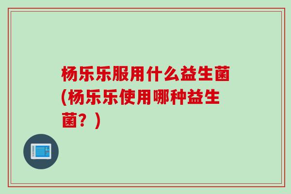 杨乐乐服用什么益生菌(杨乐乐使用哪种益生菌？)